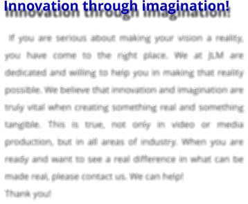 Innovation through imagination!  If you are serious about making your vision a reality, you have come to the right place. We at JLM are dedicated and willing to help you in making that reality possible. We believe that innovation and imagination are truly vital when creating something real and something tangible. This is true, not only in video or media production, but in all areas of industry. When you are ready and want to see a real difference in what can be made real, please contact us. We can help!  Thank you!