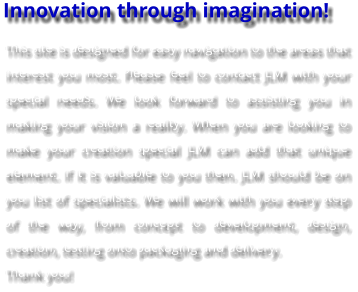 Innovation through imagination! This site is designed for easy navigation to the areas that interest you most. Please feel to contact JLM with your special needs. We look forward to assisting you in making your vision a reality. When you are looking to make your creation special JLM can add that unique element. If it is valuable to you then. JLM should be on you list of specialists. We will work with you every step of the way, from concept to development, design, creation, testing onto packaging and delivery. Thank you!